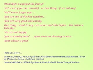 Mam’hope u enjoyed the party!! We're sorry for our mischief…or bad thing…if we did any! We’ll never forget you…. You are one of the best teachers.. You are very good and caring. One thing…want to say…we never said this before….but when u leaving…. We are not happy. You are pinky mam’……your sense on dressing in nice… Your choice is good. With lots of love…. Namrata,Shimpy,Sonal,JubyAkshata,Hetal, Dhara.Poornima,Nisha,Ankita,Manisha . Shivangi, Dhara.m., Shweta , Nekshan,  Garima. Santosh,abhishek.r.,Abhishek.g.,Ganesh,Ronit,Rishabh,Anand,Pranjal,Jashwin . 