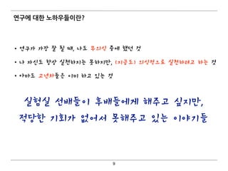 연구에 대한 노하우들이란?
• 연구가 가장 잘 될 때, 나도 무의식 중에 했던 것
• 나 자신도 항상 실천하지는 못하지만, (지금도) 의식적으로 실천하려고 하는 것
• 아마도 고년차들은 이미 하고 있는 것
9
실험실 선배들이 후배들에게 해주고 싶지만,
적당한 기회가 없어서 못해주고 있는 이야기들
 
