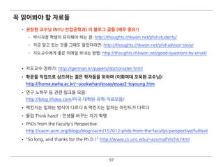꼭 읽어봐야 할 자료들
• 권창현 교수님 (Univ of South Florida) 의 블로그 글들 (매우 중요!)
­ 박사과정 학생이 유의해야 하는 점: http://thoughts.chkwon.net/phd-students/
­ 지금 알고 있는 것을 그때도 알았더라면: http://thoughts.chkwon.net/phd-advisor-story/
­ 지도교수에게 좋은 이메일 보내는 방법: http://thoughts.chkwon.net/good-questions-by-email/  
• 지도교수 정하기: http://german.kr/papers/doctorvater.html
• 학문을 직업으로 삼으려는 젊은 학자들을 위하여 (이화여대 오욱환 교수님):  
http://home.ewha.ac.kr/~oookwhan/essay/essay2-toyoung.htm
• 연구 노하우 등 관련 링크들 모음: 
http://blog.lifidea.com/미국-대학원-유학-자료모음/
• 맥킨지는 일하는 방식이 다르다 & 맥킨지는 일하는 마인드가 다르다
• 몰입 Think hard! : 인생을 바꾸는 자기 혁명
• PhDs from the Faculty's Perspective: 
http://cacm.acm.org/blogs/blog-cacm/157012-phds-from-the-facultys-perspective/fulltext
• "So long, and thanks for the Ph.D.!" http://www.cs.unc.edu/~azuma/hitch4.html  
97
 
