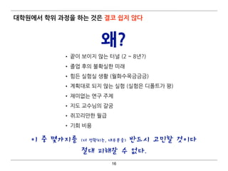 대학원에서 학위 과정을 하는 것은 결코 쉽지 않다
• 끝이 보이지 않는 터널 (2 ~ 8년?)
• 졸업 후의 불확실한 미래
• 힘든 실험실 생활 (월화수목금금금)
• 계획대로 되지 않는 실험 (실험은 디폴트가 꽝)
• 재미없는 연구 주제
• 지도 교수님의 갈굼
• 쥐꼬리만한 월급
• 기회 비용
16
왜?
이 중 몇가지를 (더 정확히는, 대부분을) 반드시 고민할 것이다
절대 피해갈 수 없다.
 