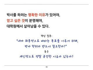 박사를 하려는 명확한 이유가 있어야,
얻고 싶은 것이 분명해야,
대학원에서 살아남을 수 있다. 
18
핵심 질문:
“내가 최종적으로 바라는 목표를 이루기 위해,
박사 학위가 반드시 필요한가?”
혹은
개인적으로 정말 굳건한 이유가 있는가?
 