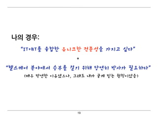나의 경우:
19
“IT+BT를 융합한 유니크한 전문성을 가지고 싶다”
+
“헬스케어 분야에서 승부를 걸기 위해 당연히 박사가 필요하다” 
(매우 막연한 이유였으나, 그래도 내가 굳게 믿는 원칙이었음)
 