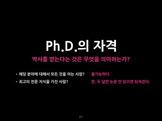 21
Ph.D.의 자격
박사를 받는다는 것은 무엇을 의미하는가?
• 해당 분야에 대해서 모든 것을 아는 사람?
• 최고의 전문 지식을 가진 사람?
불가능하다.
한, 두 달만 논문 안 읽으면 뒤쳐진다.
 