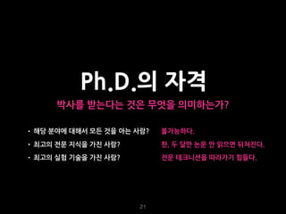 21
Ph.D.의 자격
박사를 받는다는 것은 무엇을 의미하는가?
• 해당 분야에 대해서 모든 것을 아는 사람?
• 최고의 전문 지식을 가진 사람?
• 최고의 실험 기술을 가진 사람?
불가능하다.
한, 두 달만 논문 안 읽으면 뒤쳐진다.
전문 테크니션을 따라가기 힘들다.
 