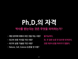 21
Ph.D.의 자격
박사를 받는다는 것은 무엇을 의미하는가?
• 해당 분야에 대해서 모든 것을 아는 사람?
• 최고의 전문 지식을 가진 사람?
• 최고의 실험 기술을 가진 사람?
• Nature, Cell, Science 논문을 낸 사람?
불가능하다.
한, 두 달만 논문 안 읽으면 뒤쳐진다.
전문 테크니션을 따라가기 힘들다.
 