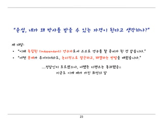23
“윤섭, 네가 왜 박사를 받을 수 있는 자격이 된다고 생각하나?”
제 대답:
• “이제 독립된 (independent) 연구자로서 스스로 연구를 할 준비가 된 것 같습니다.”
• “어떤 문제가 주어지더라도, 논리적으로 접근하고, 해결하는 방법을 배웠습니다.”
....정답인지 모르겠으나, 어쨌든 디펜스는 통과했음;;
지금도 이게 제가 가진 최선의 답
 