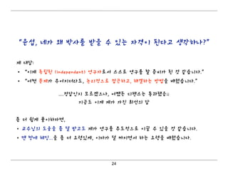 24
“윤섭, 네가 왜 박사를 받을 수 있는 자격이 된다고 생각하나?”
제 대답:
• “이제 독립된 (independent) 연구자로서 스스로 연구를 할 준비가 된 것 같습니다.”
• “어떤 문제가 주어지더라도, 논리적으로 접근하고, 해결하는 방법을 배웠습니다.”
....정답인지 모르겠으나, 어쨌든 디펜스는 통과했음;;
지금도 이게 제가 가진 최선의 답
좀 더 쉽게 풀이하자면,
• 교수님의 도움을 좀 덜 받고도 제가 연구를 주도적으로 이끌 수 있을 것 같습니다.
• 맨 땅에 헤딩...을 좀 더 요령있게, 이마가 덜 까지면서 하는 요령을 배웠습니다.
 