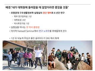 배경:“내가 대학원에 들어왔을 때 알았더라면 좋았을 것들”
•포항공대 구조생물정보학 실험실의 창단 멤버로 6 년간 연구
­ 학부 연구참여생: 1년
­ 대학원생: 4년
­ 박사후연구원: 1년
•실험실을 떠나는 첫 박사 졸업생
•마지막 Farewell Seminar에서 연구 노하우를 후배들에게 전수 
•1년 뒤 뒤늦게 무심코 올린 슬라이드가 SNS 에서 화제
4
 