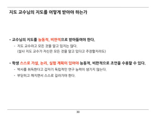 지도 교수님의 지도를 어떻게 받아야 하는가
•교수님의 지도를 능동적, 비판적으로 받아들여야 한다.
­ 지도 교수라고 모든 것을 알고 있지는 않다. 
(설사 지도 교수가 자신은 모든 것을 알고 있다고 주장할지라도) 
•학생 스스로 가설, 논리, 실험 계획이 있어야 능동적, 비판적으로 조언을 수용할 수 있다.
­ 박사를 취득한다고 갑자기 독립적인 연구 능력이 생기지 않는다.
­ 부딛히고 깨지면서 스스로 길러가야 한다.
30
 