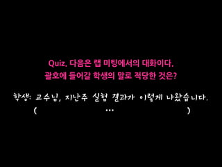 학생: 교수님, 지난주 실험 결과가 이렇게 나왔습니다. 
( … )
Quiz. 다음은 랩 미팅에서의 대화이다.
괄호에 들어갈 학생의 말로 적당한 것은?
 