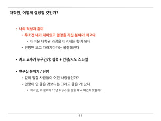 대학원, 어떻게 결정할 것인가?
• 나의 적성과 흥미
• 무조건 내가 재미있고 열정을 가진 분야가 최고다
• 어려운 대학원 과정을 이겨내는 힘이 된다
• 전망만 보고 따라가다가는 불행해진다 
• 지도 교수가 누구인가: 실력 + 인성/지도 스타일 
• 연구실 분위기 / 전망
• 같이 일할 사람들이 어떤 사람들인가?
• 전망이 안 좋은 것보다는 그래도 좋은 게 낫다
• 하지만, 이 분야가 10년 뒤 job 을 잡을 때도 여전히 핫할까?
41
 