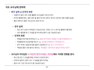 지도 교수님에 관하여
• 연구 실력 vs 인격적 측면
­ 드물게 이 둘다 모두 갖춘 훌륭한 교수님들이 계시긴 하다.
­ 하지만 불행하게도, 많은 경우 둘 중의 하나만 갖추고 계시다 (전자만 갖춘 비율이 높음).
­ 좋은 과학자가 좋은 지도교수인 것은 아니다 
• 연구 실력
­ 최근 연구 성과가 어떠한가 (저널 및 빈도, 추세): CV 나 연구실 홈페이지를 확인
­ 내가 졸업할 때 그 저널들 중 하나에 논문이 나갈 가능성이 높다
• 인격적 측면
­ 학생을 하인처럼 부려먹는가. vs. 동료 연구자로서 독립된 사고를 존중해주는가.
­ 학생들에게 인신공격을 하는가. vs. 실수를 인정해주고 격려해주는가.
­ 연구 주제나 실험 방식을 일일이 간섭하는가. vs. 믿고 기다려주는가.
­ ‘학생은 틈만 나면 놀려고 한다’vs. ‘학생들은 기본적으로 열심히 하려고 한다’
• 교수님의 리더십은 나 자신의 연구스타일 / 리더십에도 지대한 영향을 준다.
­ 최소 몇 년간 그 모습을 매일 지켜보고 있어야 한다.
­ (아무리 싫어도) 결국 나도 그 모습을 닮아가게 됨.
­ 결국 나도 그런 지도교수가 될 가능성이 높다.
42
 