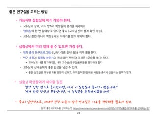 좋은 연구실을 고르는 방법
• 가능하면 실험실에 미리 가봐야 한다.
­ 교수님의 성격, 지도 방식과 학생들의 평가를 파악해라.
­ 랩 미팅에 한 번 참여할 수 있으면 좋다 (교수님 진짜 성격 확인 가능).
­ 교수님 뿐만 아니라 학생들과도 이야기를 많이 해봐야 한다.  
• 실험실에서 미리 일해 볼 수 있으면 가장 좋다.
­ 방학 중의 연구프로그램 (SURF, 여름 인턴 등)을 적극 활용한다.
­ 연구 내용과 실험실 분위기의 적나라한 진짜(에 가까운) 모습을 볼 수 있다.
• 교수님도 나를 평가하지만, 나도 교수님/연구실/동료들을 평가해야 한다
­ 교수님과 선배들에게 좋은 인상을 남길 수 있다.
• 좋은 실험실은 대부분 지원 경쟁이 심하고, 이미 컨택한/일해본 사람들 중에서 선발하는 경우가 많다. 
• 실험실 학생들에게 해야할 질문 
‘만약 입학 전으로 돌아간다면, 다시 이 실험실에 들어오시겠습니까?’ 
‘제가 만약 당신의 친동생이면, 이 실험실을 추천하시겠습니까?’ 
• 중요) 일반적으로, 자대생 진학 비율이 낮은 연구실은 이유를 생각해볼 필요가 있다.
43
참고: 좋은 지도교수를 선택하는 법 https://madscientist.wordpress.com/2013/10/20/좋은-지도교수를-선택하는-법/
 