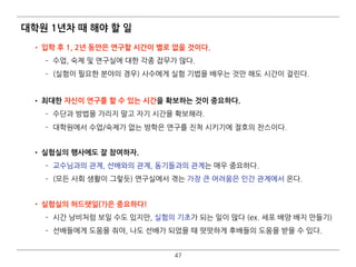 대학원 1년차 때 해야 할 일
• 입학 후 1, 2년 동안은 연구할 시간이 별로 없을 것이다.
­ 수업, 숙제 및 연구실에 대한 각종 잡무가 많다.
­ (실험이 필요한 분야의 경우) 사수에게 실험 기법을 배우는 것만 해도 시간이 걸린다.
• 최대한 자신이 연구를 할 수 있는 시간을 확보하는 것이 중요하다.
­ 수단과 방법을 가리지 말고 자기 시간을 확보해라.
­ 대학원에서 수업/숙제가 없는 방학은 연구를 진척 시키기에 절호의 찬스이다. 
• 실험실의 행사에도 잘 참여하자.
­ 교수님과의 관계, 선배와의 관계, 동기들과의 관계는 매우 중요하다.
­ (모든 사회 생활이 그렇듯) 연구실에서 겪는 가장 큰 어려움은 인간 관계에서 온다. 
• 실험실의 허드렛일(?)은 중요하다!
­ 시간 낭비처럼 보일 수도 있지만, 실험의 기초가 되는 일이 많다 (ex. 세포 배양 배지 만들기)
­ 선배들에게 도움을 줘야, 나도 선배가 되었을 때 떳떳하게 후배들의 도움을 받을 수 있다.
47
 