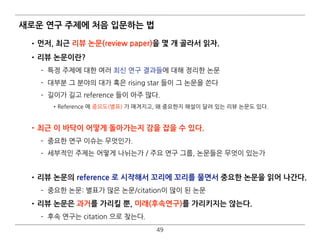 새로운 연구 주제에 처음 입문하는 법
•먼저, 최근 리뷰 논문(review paper)을 몇 개 골라서 읽자.
•리뷰 논문이란?
­ 특정 주제에 대한 여러 최신 연구 결과들에 대해 정리한 논문
­ 대부분 그 분야의 대가 혹은 rising star 들이 그 논문을 쓴다
­ 길이가 길고 reference 들이 아주 많다.
•Reference 에 중요도(별표) 가 매겨지고, 왜 중요한지 해설이 달려 있는 리뷰 논문도 있다.  
•최근 이 바닥이 어떻게 돌아가는지 감을 잡을 수 있다.
­ 중요한 연구 이슈는 무엇인가.
­ 세부적인 주제는 어떻게 나뉘는가 / 주요 연구 그룹, 논문들은 무엇이 있는가 
•리뷰 논문의 reference 로 시작해서 꼬리에 꼬리를 물면서 중요한 논문을 읽어 나간다.
­ 중요한 논문: 별표가 많은 논문/citation이 많이 된 논문
•리뷰 논문은 과거를 가리킬 뿐, 미래(후속연구)를 가리키지는 않는다.
­ 후속 연구는 citation 으로 찾는다.
49
 