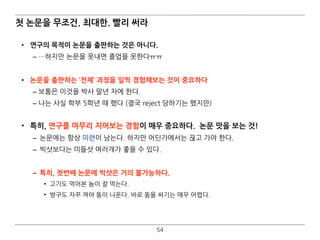 54
첫 논문을 무조건. 최대한. 빨리 써라
• 연구의 목적이 논문을 출판하는 것은 아니다.
– …하지만 논문을 못내면 졸업을 못한다ㅠㅠ
• 논문을 출판하는 ‘전체’ 과정을 일찍 경험해보는 것이 중요하다
– 보통은 이것을 박사 말년 차에 한다.
– 나는 사실 학부 5학년 때 했다 (결국 reject 당하기는 했지만) 
• 특히, 연구를 마무리 지어보는 경험이 매우 중요하다. 논문 맛을 보는 것!
– 논문에는 항상 미련이 남는다. 하지만 어딘가에서는 끊고 가야 한다.
– 빅샷보다는 미들샷 여러개가 좋을 수 있다.
– 특히, 첫번째 논문에 빅샷은 거의 불가능하다.
• 고기도 먹어본 놈이 잘 먹는다.
• 방구도 자꾸 껴야 똥이 나온다. 바로 똥을 싸기는 매우 어렵다.
 