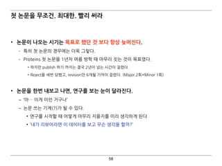 58
첫 논문을 무조건. 최대한. 빨리 써라
• 논문이 나오는 시기는 목표로 했던 것 보다 항상 늦어진다.
­ 특히 첫 논문의 경우에는 더욱 그렇다.
­ Proteins 첫 논문을 1년차 여름 방학 때 마무리 짓는 것이 목표였다.
•하지만 publish 하기 까지는 결국 2년이 넘는 시간이 걸렸다.
•Reject을 세번 당했고, revision만 6개월 가까이 걸렸다. (Major 2회+Minor 1회) 
• 논문을 한번 내보고 나면, 연구를 보는 눈이 달라진다.
– ‘아… 이게 이런 거구나’
– 논문 쓰는 기계(?)가 될 수 있다.
• 연구를 시작할 때 어떻게 마무리 지을지를 미리 생각하게 된다
• ‘내가 리뷰어라면 이 데이터를 보고 무슨 생각을 할까?’
 