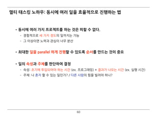 멀티 태스킹 노하우: 동시에 여러 일을 효율적으로 진행하는 법
•동시에 여러 가지 프로젝트를 하는 것은 피할 수 없다.
­ 경험적으로 세 가지 정도의 일까지는 가능
­ 그 이상이면 노력과 관심이 너무 분산 
•최대한 일을 parallel 하게 진행할 수 있도록 순서를 만드는 것이 중요 
•일의 속성과 주체를 판단하여 결정
­ 속성: 초기에 투입되어야 하는 시간 (ex. 프로그래밍) + 결과가 나오는 시간 (ex. 실행 시간)
­ 주체: 나 혼자 할 수 있는 일인가? / 다른 사람의 힘을 빌려야 하나?
60
 
