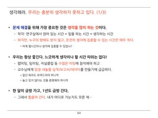 64
• 문제 해결을 위해 가장 중요한 것은 생각을 많이 하는 것이다.
­ 착각: 연구실에서 앉아 있는 시간 = 일을 하는 시간 = 생각하는 시간
­ 하지만, 누구의 방해도 받지 않고, 온전히 생각에 집중할 수 있는 시간은 매우 적다.
•어제 몇시간이나 생각에 집중할 수 있었나? 
• 우리는 항상 쫓긴다. 느긋하게 생각이나 할 시간 따위는 없다!
­ 랩미팅, 팀미팅, 저널클럽 등 수많은 미팅에 참석해야 하고
­ 교수님에게 당장 내놓을 실적/보고서/데이터를 만들기에 급급하다.
•일단 뭐라도 보여드려야 하니까
•놀고 있지 않다는 것을 증명해야 하니까 
• 한 달이 금방 가고, 1년도 금방 간다.
­ 그래서 휩쓸려 간다. 내가 어디로 가는지도 모른 채…
생각해라. 우리는 충분히 생각하지 못하고 있다. (1/3)
 