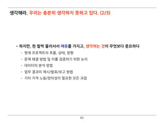 생각해라. 우리는 충분히 생각하지 못하고 있다. (2/3)
•하지만, 한 발짝 물러서서 여유를 가지고, 생각하는 것이 무엇보다 중요하다
­ 현재 프로젝트의 흐름, 상태, 방향
­ 문제 해결 방법 및 이를 검증하기 위한 논리
­ 데이터의 분석 방법
­ 업무 결과의 제시/발표/보고 방법
­ 기타 지적 노동/창의성이 필요한 모든 과업
65
 