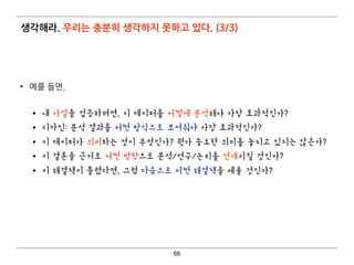 생각해라. 우리는 충분히 생각하지 못하고 있다. (3/3)
• 예를 들면,  
• 내 가설을 검증하려면, 이 데이터를 어떻게 분석해야 가장 효과적인가?
• 디자인: 분석 결과를 어떤 방식으로 보여줘야 가장 효과적인가?
• 이 데이터가 의미하는 것이 무엇인가? 뭔가 중요한 의미를 놓치고 있지는 않은가?
• 이 결론을 근거로 어떤 방향으로 분석/연구/논리를 전개시킬 것인가?
• 이 해결책이 틀렸다면, 그럼 다음으로 어떤 해결책을 세울 것인가?
66
 