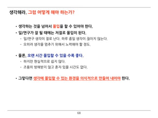 생각해라. 그럼 어떻게 해야 하는가?
•생각하는 것을 넘어서 몰입을 할 수 있어야 한다.
•일/연구가 잘 될 때에는 저절로 몰입이 된다.
­ 일/연구 생각이 절로 난다. 하루 종일 생각이 끊이지 않는다.
­ 오히려 생각을 멈추기 위해서 노력해야 할 정도. 
•물론, 오랜 시간 몰입할 수 있을 수록 좋다.
­ 하지만 현실적으로 쉽지 않다.
­ 조용히 방해받지 않고 혼자 있을 시간도 없다. 
•그렇다면 생각에 몰입할 수 있는 환경을 의식적으로 만들어 내어야 한다.
68
 