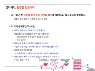 생각해라. 환경을 만들어라.
•자신이 가장 생각이 잘 되었던 시간과 장소를 찾아내고, 의식적으로 활용하자.
­ 컴퓨터 앞에 있으면 사고가 잘 되지 않았다.  
• 나의 경우 (개인적 사례),
– 아침에 샤워할 때 (불을 끄면 더욱 좋다)
– 아침 출근 길에 실험실로 걸어가는 조용한 길
• 생각을 더 하기 위해 일부러 돌아갈 때도 있다.
• 많이 걸어라!
– 화장실에 있을 때 (아무도 방해하지 않는다)
– 주말에 부산 가는 기차/버스 안에서 (귀마개를 항상 구비)
– 지하철 역에 서 있을 때
• 연구의 전체 컨셉을 하나의 그림으로: 직관적 이해 가능하게
– 다른 사람의 세미나가 재미 없을 때! (딴 생각 하기에 최고!)
– 누워서 잠들기 직전
70
 