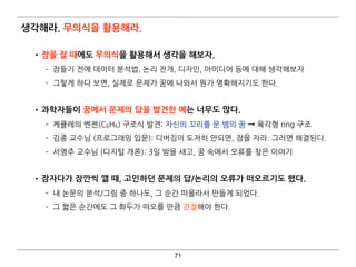 생각해라. 무의식을 활용해라.
•잠을 잘 때에도 무의식을 활용해서 생각을 해보자.
­ 잠들기 전에 데이터 분석법, 논리 전개, 디자인, 아이디어 등에 대해 생각해보자
­ 그렇게 하다 보면, 실제로 문제가 꿈에 나와서 뭔가 명확해지기도 한다. 
•과학자들이 꿈에서 문제의 답을 발견한 예는 너무도 많다.
­ 케큘레의 벤젠(C6H6) 구조식 발견: 자신의 꼬리를 문 뱀의 꿈 ➞ 육각형 ring 구조
­ 김종 교수님 (프로그래밍 입문): 디버깅이 도저히 안되면, 잠을 자라. 그러면 해결된다.
­ 서영주 교수님 (디지털 개론): 3일 밤을 새고, 꿈 속에서 오류를 찾은 이야기 
•잠자다가 잠깐씩 깰 때, 고민하던 문제의 답/논리의 오류가 떠오르기도 했다.
­ 내 논문의 분석/그림 중 하나도, 그 순간 떠올라서 만들게 되었다.
­ 그 짧은 순간에도 그 화두가 떠오를 만큼 간절해야 한다.
71
 