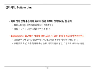 생각해라. Bottom Line.
•아무 생각 없이 출근해서, 자리에 앉은 후부터 생각해서는 안 된다.
­ 페이스북 부터 먼저 들어가게 되는 지름길이다.
­ 점심 시간까지 그냥 시간을 낭비하게 된다. 
•Bottom Line: 출근해서 자리에 앉는 그 순간, 모든 것이 결정되어 있어야 한다.
­ 최소한 아침에 일어난 순간부터 샤워, 출근하는 동안만 계속 생각해도 된다.
­ (개인적으로는) 하루 일과의 우선 순위, 데이터 분석 방법, 그림으로 나타내는 방법
72
 