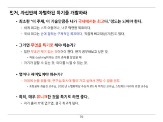 먼저, 자신만의 차별화된 특기를 개발하라
•최소한 “이 주제, 이 기술만큼은 내가 국내에서는 최고다.”정도는 되어야 한다.
­ 세계 최고는 너무 어렵거나, 너무 막연한 목표이다.
­ 국내 최고는 손에 잡히는 구체적인 목표이다. 직접적 비교대상(기준)도 있다. 
•그러면 무엇을 특기로 해야 하는가?
­ 일단 무조건 재미 있는 것이어야 한다. 왠지 공부해보고 싶은 것.
•처음 docking이라는 것의 존재를 알았을 때
­ 자기가 잘할 수 있는 것. 의미를 느낄 수 있는 것. 
•얼마나 재미있어야 하는가?
­ 아침에 눈을 떴을 때, 연구실/회사에 빨리 가고 싶어서 견딜 수 없을 정도
•포항공대 최승진 교수님, 2003년 노벨화학상 수상자 로드릭 맥키넌 교수님, 스탠퍼드 다리아 로젠 교수님 
•특히, 매우 유니크한 것을 특기로 하면 좋다.
­ 자기 혼자 밖에 없으면, 결국 최고가 된다.
76
 