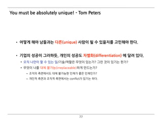• 어떻게 해야 남들과는 다른(unique) 사람이 될 수 있을지를 고민해야 한다. 
• 기업의 성공이 그러하듯, 개인의 성공도 차별화(differentiation) 에 달려 있다.
• 오직 나만이 할 수 있는 일/기술/역할은 무엇이 있는가? 그런 것이 있기는 한가?
• 무엇이 나를 대체 불가능(irreplaceable)하게 만드는가?
– 조직의 측면에서도 대체 불가능한 인재가 좋은 인재인가?
– 개인적 측면과 조직적 측면에서는 conflict가 있기는 하다. 
77
You must be absolutely unique! - Tom Peters
 