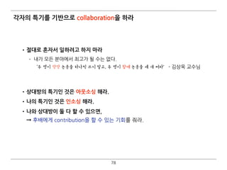 각자의 특기를 기반으로 collaboration을 하라
•절대로 혼자서 일하려고 하지 마라
­ 내가 모든 분야에서 최고가 될 수는 없다. 
‘두 명이 각각 논문을 하나씩 쓰지 말고, 두 명이 함께 논문을 세 개 써라’ - 김상욱 교수님 
 
•상대방의 특기인 것은 아웃소싱 해라.
•나의 특기인 것은 인소싱 해라.
•나와 상대방이 둘 다 할 수 있으면,  
➞ 후배에게 contribution을 할 수 있는 기회를 줘라.
78
 