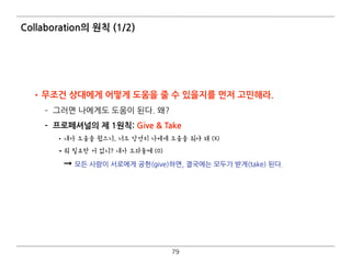Collaboration의 원칙 (1/2)
•무조건 상대에게 어떻게 도움을 줄 수 있을지를 먼저 고민해라.
­ 그러면 나에게도 도움이 된다. 왜?
­ 프로페셔널의 제 1원칙: Give & Take
•내가 도움을 줬으니, 너도 당연히 나에게 도움을 줘야 해 (X)
•뭐 필요한 거 없니? 내가 도와줄께 (O) 
➞ 모든 사람이 서로에게 공헌(give)하면, 결국에는 모두가 받게(take) 된다.
79
 