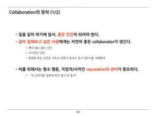 Collaboration의 원칙 (1/2)
•일을 같이 하기에 앞서, 좋은 인간이 되어야 한다.
•같이 일해보고 싶은 사람에게는 자연히 좋은 collaborator가 생긴다.
•왠지 재수 없는 인간,
•이기적인 인간,
•뒷담화 하는 인간은 아무리 실력이 좋아도 같이 일하기를 꺼려한다.
•이를 위해서는 평소 행동, 직업적/사적인 reputation의 관리가 중요하다.
• “저 인간이랑 일하면 항상 끝이 안 좋아”
80
 