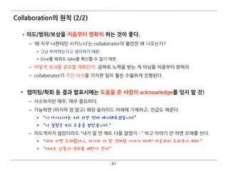 Collaboration의 원칙 (2/2)
•의도/범위/보상을 처음부터 명확히 하는 것이 좋다.
– ‘왜 자꾸 나한테만 시키느냐’는 collaborator의 불만은 왜 나오는가?
• 그냥 부려먹는다고 생각하기 때문.
• Give를 해줘도 take를 확신할 수 없기 때문.
– 어떻게 성과를 공유할 계획인지. 공짜로 노력을 받는 게 아님을 처음부터 밝혀라
– collaborator가 주인 의식을 가지면 일이 훨씬 수월하게 진행된다. 
• 랩미팅/학회 등 결과 발표시에는 도움을 준 사람의 acknowledge를 잊지 말 것!
– 사소하지만 매우, 매우 중요하다.
– 가능하면 (마지막 장 말고) 해당 슬라이드 아래에 기재하고, 언급도 해준다.
• “이 아이디어는 A가 가장 먼저 제시해주셨습니다”
• “이 실험은 B의 도움을 받았습니다.”
– 의도적이지 않았더라도 “내가 말 안 해도 다들 알겠지…” 하고 이야기 안 하면 오해를 산다.
• “내가 기껏 도와줬더니, 자기가 다 한 것처럼 이야기 하네? 다음부터 도와주나 봐라.”
• “XXX는 남들의 성과를 빼앗아 간다”
81
 