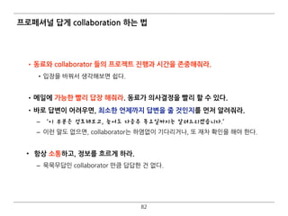 프로페셔널 답게 collaboration 하는 법
•동료와 collaborator 들의 프로젝트 진행과 시간을 존중해줘라.
•입장을 바꿔서 생각해보면 쉽다.  
•메일에 가능한 빨리 답장 해줘라. 동료가 의사결정을 빨리 할 수 있다.
•바로 답변이 어려우면, 최소한 언제까지 답변을 줄 것인지를 먼저 알려줘라.
– ‘이 부분은 검토해보고, 늦어도 다음주 목요일까지는 알려드리겠습니다.’
– 이런 말도 없으면, collaborator는 하염없이 기다리거나, 또 재차 확인을 해야 한다. 
• 항상 소통하고, 정보를 흐르게 하라.
– 묵묵무답인 collaborator 만큼 답답한 건 없다.
82
 