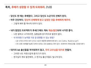 특히, 후배가 성장할 수 있게 도와줘라. (1/2)
•당신도 한 때는 후배였다. 그리고 당신도 누군가의 선배가 된다.
•아주 간단하다. 당신이 선배에게 받고 싶었던 것을 후배에게 해주라.
­ 그렇게 해야 할 역사적 의무가 있다. 
•내가 맡았던 프로젝트가 후세(?)에도 계속 계승/발전되어 나가면 좋다.
­ 나만 잘하고 나가버리면, 실험실에 장기적으로 발전이 없다.
­ 내 위대한(?) 능력을 가장 잘 증명할 수 있는 방법?
•잘 나가던 조직이 내가 나가고 나갔기 때문에 망해버리면 된다. (Jim Collins, “Build to Last”)
•유니크한 (대체불가능한) 인재가 되라는 것과 상충되는 면이 있다. (유재석이 무한도전을 그만둔다면?) 
•대가의 lab 출신들을 부러워하지 말고, 우리 교수님을 대가로 만들자.
­ 그러면 나도 자연스럽게 중가(?)가 된다.
­ 연구실이 계속 발전해야, 그 연구실 출신자들도 빛나게 된다.
85
 