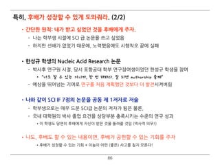 특히, 후배가 성장할 수 있게 도와줘라. (2/2)
•간단한 원칙: 내가 받고 싶었던 것을 후배에게 주자.
­ 나는 학부생 시절에 SCI 급 논문을 쓰고 싶었음
­ 하지만 선배가 없었기 때문에, 노력했음에도 시행착오 끝에 실패 
•한성규 학생의 Nucleic Acid Research 논문
­ 박사후 연구원 시절, 당시 포항공대 학부 연구참여생이었던 한성규 학생을 참여
•“너도 할 수 있는 거니까, 한 번 해봐라. 잘 되면 authorship 줄께”
­ 예상을 뛰어넘는 기여로 연구를 처음 계획했던 것보다 더 발전시켜버림 
•나와 같이 SCI IF 7점의 논문을 공동 제 1저자로 저술
­ 학부생으로는 매우 드문 SCI급 논문의 저자가 됨은 물론,
­ 국내 대학원의 박사 졸업 요건을 상당부분 충족시키는 수준의 연구 성과
•이 학생도 당연히 후배에게 자신이 받은 것을 돌려줄 것임 (역사적 의무!) 
•나도, 후배도 할 수 있는 내용이면, 후배가 공헌할 수 있는 기회를 주자
•후배가 성장할 수 있는 기회 + 이놈이 어떤 (좋은) 사고를 칠지 모른다!
86
 