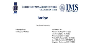Section A | Group 7
Submitted to :
Mr. Rajeev Mathew
Submitted By :
Abhisek Dutta (BM-017006)
Sonali Singh(BM-017015)
Arihant Jain(BM-017026)
Anchal Wadhawan (BM-017036)
Samriddhi Banerjee(BM-017054)
Satyajeet Chatterjee(BM-017055)
FarEye
 
