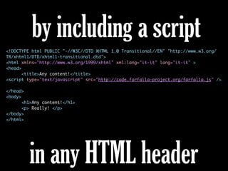 <!DOCTYPE html PUBLIC "-//W3C//DTD XHTML 1.0 Transitional//EN" "http://www.w3.org/
TR/xhtml1/DTD/xhtml1-transitional.dtd">
<html xmlns="http://www.w3.org/1999/xhtml" xml:lang="it-it" lang="it-it" >
<head>
<title>Any content!</title>
<script type="text/javascript" src="http://code.farfalla-project.org/farfalla.js" />
</head>
<body>
<h1>Any content!</h1>
<p> Really! </p>
</body>
</html>
by including a script
in any HTML header
 