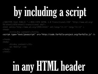 <!DOCTYPE html PUBLIC "-//W3C//DTD XHTML 1.0 Transitional//EN" "http://www.w3.org/
TR/xhtml1/DTD/xhtml1-transitional.dtd">
<html xmlns="http://www.w3.org/1999/xhtml" xml:lang="it-it" lang="it-it" >
<head>
<title>Any content!</title>
<script type="text/javascript" src="http://code.farfalla-project.org/farfalla.js" />
</head>
<body>
<h1>Any content!</h1>
<p> Really! </p>
</body>
</html>
by including a script
in any HTML header
 