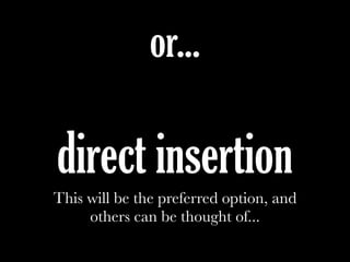 or...
direct insertion
This will be the preferred option, and
others can be thought of...
 