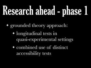 Research ahead - phase 1
! grounded theory approach:
! longitudinal tests in
quasi-experimental settings
! combined use of distinct
accessibility tests
 