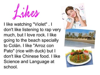 I like watching "Violet" . I
don't like listening to rap very
much, but I love rock. I like
going to the beach specially
to Colán. I like "Arroz con
Pato" (rice with duck) but I
don't like Chinese food. I like
Science and Language at
school.
 