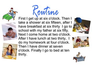 First I get up at six o'clock. Then I
take a shower at six fifteen, after I
have breakfast at six thirty I go to
school with my father at six fifty.
Next I come home at two o'clock.
After I have lunch at two thirty, I
do my homework at four o'clock.
Then I have dinner at seven
o'clock. Finally I go to bed at ten
thirty.
 