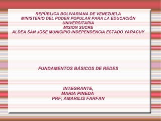 REPÚBLICA BOLIVARIANA DE VENEZUELA
MINISTERIO DEL PODER POPULAR PARA LA EDUCACIÓN
UNIVERSITARIA
MISION SUCRE
ALDEA SAN JOSE MUNICIPIO INDEPENDENCIA ESTADO YARACUY
FUNDAMENTOS BÁSICOS DE REDES
INTEGRANTE,
MARIA PINEDA
PRF; AMARILIS FARFAN
 