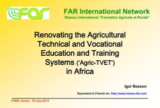 FAR International Network
Réseau international “Formation Agricole et Rurale”
FARA, Accra - 16 July 2013
Renovating the Agricultural
Technical and Vocational
Education and Training
Systems (‘Agric-TVET’)
in Africa
Igor Besson
Document in French on: http://www.reseau-far.com
 