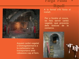 Farga Palau  - Ripoll A la fornal s'hi fonia el metall. Per a fondre el coure, es feia servir carbó vegetal, que provenia dels boscos de la comarca.  Aquest carbó vegetal s'emmagatzemava a la carbonera i es transportava amb cabassos cap al forn. 