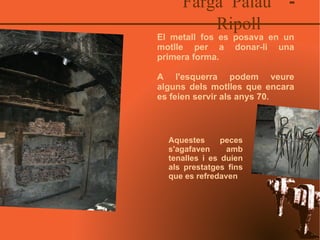 Farga Palau  - Ripoll El metall fos es posava en un motlle per a donar-li una primera forma. A l'esquerra podem veure alguns dels motlles que encara es feien servir als anys 70. Aquestes peces s'agafaven amb tenalles i es duien als prestatges fins que es refredaven 