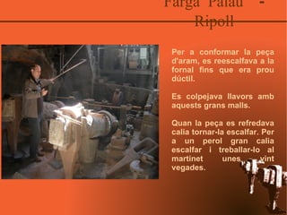 Farga Palau  - Ripoll Per a conformar la peça d'aram, es reescalfava a la fornal fins que era prou dúctil.  Es colpejava llavors amb aquests grans malls. Quan la peça es refredava calia tornar-la escalfar. Per a un perol gran calia escalfar i treballar-lo al martinet unes vint vegades. 